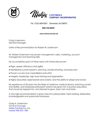 www.matrixcontrols.net
CONTROLS
COMPANY, INCORPORATED
Tel (732) 469-5551 Somerset, NJ 08873
800-722-6839
Craig Lindemann
General Manager
Letter of Recommendation for Robert W. Lindemann
Mr. Robert Lindemann has proven management, sales, marketing, account
management and teaching skills.
He accomplishes each of these areas with historically proven:
● Rigor, speed, efficiency and agility
● Detailed/accurate research, planning, trouble-shooting, and execution
● Proven success and unparalleled work ethic
● Integrity, leadership, high level training and organization
● Highly educated, rapid learner and creator, and the ability to adapt and evolve
His experience of 20 years into the fields of medicine, medical device, batching control
and textiles, and hardware/software/IT systems has given him a business education,
that should be tapped into, and allowed to grow, lead, train and foster.
A very high recommendation is given here for a pleasurable, hard-working, dedicated,
knowledgeable and passionate employee.
Craig A. Lindemann
General Manager
Matrix Controls Co. Inc.
Mobile 908-392-1788
 