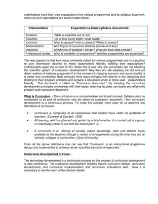 stakeholders have their own expectations from various programmes and its syllabus document.
Some of such expectations are listed in table below
Stakeholders Expectations form syllabus documents
Students What is expected out of me?
Teachers Up to how much depth I shall teach?
Examiner What to assess? How to assess? When to assess?
Administrators Which type of resources shall we provide and why?
Industries Which type of students I will get? What are their skills profiles?
Professional bodies What is credibility of programme? Whether programmes are accredited?
The real question is that how many university syllabi (of various programmes) are in a position
to give information desired by these stakeholders thereby fulfilling their expectations?
Unfortunately again the answer is NO. When this is true why the universities are not adopting
the scientific system of curriculum development? Why they are still adopting the old and out
dated method of syllabus preparation? In the context of changing scenario and accountability it
is better that universities shall seriously think about bringing the reforms in the designing and
drafting of their program contents and prepare a document which is more user (stakeholder)
friendly. This document is called as “Curriculum Document.” By adopting the curriculum
development principles universities with their expert teaching faculties can easily and effectively
prepare such curriculum document.
What is Curriculum: - The curriculum is a comprehensive and broad concept. Syllabus may be
considered to be part of curriculum may be called as curriculum document. I fact curriculum
development is a continuous process. To make the concept more clear let us examine few
definitions of curriculum.
• Curriculum is composed of all experiences that student have under he guidance of
teachers. (Cazewell & Cambell, 1936)
• All learning, which is planned and guided by school whether, it is carried out in a group
or individually inside or out side the school (Kerr, J.)
• A curriculum is an offering of socially valued knowledge, skills and attitude made
available to the students through a variety of arrangements during the time they are at
schools, colleges or Universities. (Open University)
From all the above definitions one can say that “Curriculum is an instructional programme
design and implemented to achieve certain specified educational objectives.”
Curriculum Development process: -
The technology development is a continuous process so the process of curriculum development
is also continuous. The curriculum development process covers curriculum design, curriculum
development, and curriculum implementation and curriculum evaluations also. Now it is
necessary to see the each of this section details.
 
