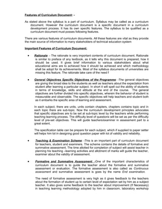 Features of Curriculum Document: -
As stated above the syllabus is a part of curriculum. Syllabus may be called as a curriculum
document. However the curriculum document is a specific document in a curriculum
development process. It has its own specific features. The syllabus to be qualified as a
curriculum document must posses following features.
There are various features of curriculum documents. All these features are vital as they provide
the main source of information to many stakeholders of technical education system
Important Features of Curriculum Document:
• Rationale: - The rationale is very important contents of curriculum document. Rationale
is similar to preface of any textbook, as it tells why this document is prepared, how it
should be used. It gives brief information to various stakeholders about what
educational aims are to achieved how it should be achieved and which methodology
shall be adopt for its achievements. Most of the syllabus documents of universities are
missing this feature. The rationale take care of the need f
• General Objectives Specific Objectives of the Programme: -The general objectives
are giving the broad idea to the students as well as teachers about the expectation from
student after learning a particular subject. In short it will spell out the ability of students
in terms of knowledge, skills and attitude at the end of the course. The general
objectives are further divided into specific objectives, wherein the behavior of student is
measurable and observable. The specific objectives will help teachers and student both
as it embarks the specific area of learning and assessment.
In each subject, there are units, units contain chapters, chapters contains topic and in
each topic there are sub-topic. Now the curriculum development principles advocates
that specific objectives are to be set at sub-topic level by the teachers while performing
teaching learning process. The difficulty level of questions will be set as per the difficulty
level of pre-set objectives. This will guide teachers/examiner in assessment part to a
great extent.
The specification table can be prepare for each subject, which if supplied to paper setter
will helps him lot in designing good question paper with lot of validity and reliability.
• Teaching & Examination Scheme: -This is an important part of curriculum document
for teachers, student and examiners. The scheme contains the details of formative and
summative assessment. The time allotted for completion of subject will assist teacher in
planning his teaching –learning activities and allotment of marks will guide the teacher,
examiner about the validity of assessment.
• Formative and Summative Assessment: -One of the important characteristics of
curriculum document is to guide the teacher about the formative and summative
assessment or evaluation. The formative assessment is also called as Continuous
assessment and summative assessment is goes by the name End examination.
The need of formative assessment is very high as it gives feedback to the teachers
about the formation of student up to certain level of expectation set by him as a subject
teacher. It also gives some feedback to the teacher about improvement (If Necessary)
in teaching learning methodology adopted by him in classroom, laboratory workshop
 