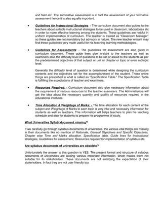 and field etc. The summative assessment is in fact the assessment of your formative
assessment hence it is also equally important.
• Guidelines for Instructional Strategies: - The curriculum document also guides to the
teachers about suitable instructional strategies to be used in classroom, laboratories etc
in order to make effective learning among the students. These guidelines are helpful in
uniform implementation of curriculum. The teacher is treated as “Classroom Manager”
so these guides are not mandatory but advisory in nature. The new teacher entrant may
find these guidelines very much useful for his teaching learning methodologies.
• Guidelines for Assessments: - The guidelines for assessment are also given in
curriculum document. These guide lines give in-sight to the teachers as well as
examiners abut the difficulty level of questions to be set or asked to the students as per
the predetermined objectives of that subject or unit or chapter or topic or even subtopic
level.
Generally the difficulty level of question is determined while designing the curriculum
contents and the objectives set for the accomplishment of the student. These entire
things are prescribed in what is called as “Specification Table.” The Specification Table
is fulfilling the expectations of teacher and examiners.
• Resources Required: - Curriculum document also give necessary information about
the requirement of various resources to the teacher examiners. The Administrators will
get the idea about the necessary quantity and quality of resources required in the
educational institutes
• Time Allocation & Weightage of Marks: - The time allocation for each content of the
subject and Weightage of Marks to each topic is very vital and necessary information for
students as well as teachers. This information will helps teachers to plan his teaching
schedule and also for students to prepare his programme of study.
What Universities Syllabi document missing?
If we carefully go through syllabus documents of universities, the various vital things are missing
in their documents like no mention of Rationale, General Objectives and Specific Objectives,
Chapter wise Time and Marks allocation. Specification table, Guide lines for Instructional
strategies, Guidelines for assessment, Resources required for implementation of syllabus etc.
Are syllabus documents of universities are obsolete?
Unfortunately the answer to this question is YES. The present format and structure of syllabus
documents of universities are lacking various important information, which makes them not
suitable for its stakeholders. These documents are not satisfying the expectation of their
stakeholders. In fact they are not user friendly too.
 