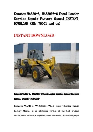Komatsu WA320-6, WA320PZ-6 Wheel Loader
Service Repair Factory Manual INSTANT
DOWNLOAD (SN: 70001 and up)
INSTANT DOWNLOAD
Komatsu WA320-6, WA320PZ-6 Wheel Loader Service Repair Factory
Manual INSTANT DOWNLOAD
Komatsu WA320-6, WA320PZ-6 Wheel Loader Service Repair
Factory Manual is an electronic version of the best original
maintenance manual. Compared to the electronic version and paper
 