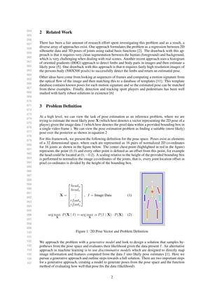 054
055
056
057
058
059
060
061
062
063
064
065
066
067
068
069
070
071
072
073
074
075
076
077
078
079
080
081
082
083
084
085
086
087
088
089
090
091
092
093
094
095
096
097
098
099
100
101
102
103
104
105
106
107
2 Related Work
There has been a fair amount of research effort spent investigating this problem and as a result, a
diverse array of approaches exist. One approach formulates the problem as a regression between 2D
silhouette data and 3D poses of joints using radial basis functions [2]. The drawback with this ap-
proach is that it requires very clean segmentation between the human (foreground) and background,
which is very challenging when dealing with real scenes. Another recent approach uses a histogram
of oriented gradients (HOG) approach to detect limbs and body parts in images and then estimate a
likely pose [5]. One drawback with this approach is that it requires fairly high resolution images of
the persons body (500X500 pixels) to successfully detect the limbs and return an estimated pose.
Other ideas have come from looking at sequences of frames and computing a motion signature from
the optical ﬂow of the image and then matching this to a database of templates [11]. This template
database contains known poses for each motion signature and so the estimated pose can be matched
from these examples. Finally, detection and tracking sport players and pedestrians has been well
studied with fairly robust solutions in existence [6]
3 Problem Deﬁnition
At a high level, we can view the task of pose estimation as an inference problem, where we are
trying to estimate the most likely pose X (which here denotes a vector representing the 2D pose of a
player) given the image data I (which here denotes the pixel data within a provided bounding box in
a single video frame ). We can view the pose estimation problem as ﬁnding a suitable (most likely)
pose over the posterior as shown in equation 2
For this framework, we present the following deﬁnition for the pose space. Poses exist as elements
of a 32 dimensional space, where each are represented as 16 pairs of normalized 2D co-ordinates
for 16 joints as shown in the ﬁgure below. The center chest point (highlighted in red in the ﬁgure)
represents the point (0, 0) and every other point is deﬁned as an offset from this point, for example
the head could be located at (0, −0.2). A scaling relative to the height of the provided bounding box
is performed to normalize the image co-ordinates of the joints, that is, every joint location offset in
pixel co-ordinates is divided by the height of the bounding box.
X =






headu
headv
...
rfootu
rfootv






, I = Image Data (1)
arg max
X
P(X | I ) = arg max
X
α P(I | X) · P(X) (2)
Figure 1: 2D Pose Vector and Problem Deﬁnition
We approach the problem with a generative model and look to design a solution that samples hy-
potheses from the pose space and evaluates their likelihood given the data present I. An alternative
approach in machine learning is to use discriminative models which are designed to directly map
image information and features computed from the data I into likely pose estimates [1]. Here we
pursue a generative approach and outline steps towards a full solution. There are two important steps
for a generative approach, creating a model to generate poses from the pose space and the function
method of evaluating how well that pose ﬁts the data (likelihood).
2
 