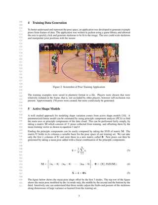 108
109
110
111
112
113
114
115
116
117
118
119
120
121
122
123
124
125
126
127
128
129
130
131
132
133
134
135
136
137
138
139
140
141
142
143
144
145
146
147
148
149
150
151
152
153
154
155
156
157
158
159
160
161
4 Training Data Generation
To better understand and represent the pose space, an application was developed to generate example
poses from frames of data. The application was written in python using a game library and allowed
the user to quickly click and generate skeletons to be ﬁt to the image. The user could scale skeletons
and manipulate joint positions with the mouse.
Figure 2: Screenshot of Pose Training Application
The training examples were saved in plaintext format to a ﬁle. Players were chosen that were
relatively isolated in the frame, that is, not occluded by other players, however self-occlusion was
present. Approximately 150 poses were created, but more could easily be generated.
5 Active Shape Models
A well studied approach for modeling shape variation comes from active shape models [10]. A
parameterized linear model can be estimated by using principle component analysis (PCA) to ﬁnd
the main axes or principle components of the data cloud. This can be performed fairly simply, by
taking a matrix M which consists of N poses collected from training, and offsetting them by the
mean training vector as shown in equation 3 and 4
Finding the principle components can be easily computed by taking the SVD of matrix M. The
matrix U holds in its columns a suitable basis for the pose space of our training set. We can take
only the ﬁrst k columns of U and store these in a new matrix called Φ. New poses can then be
generated by taking a mean pose added with a linear combination of the principle components.
¯x =
1
N
N
i=1
xi (3)
M = (x1 − ¯x) (x2 − ¯x) · · · (xN − ¯x) , Φ = ([U], SVD(M)) (4)
X = ¯x + Φb (5)
The ﬁgure below shows the mean pose shape offset by the ﬁrst 3 modes. The top row of the ﬁgure
shows the mean pose modiﬁed by the 1st mode only, the middle by the second and the bottom by the
third. Intuitively one can understand that these modes adjust the limbs and posture of the skeletons
along dimensions of large variance as learned from the training set.
3
 