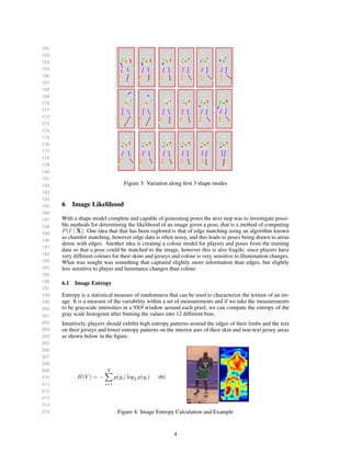 162
163
164
165
166
167
168
169
170
171
172
173
174
175
176
177
178
179
180
181
182
183
184
185
186
187
188
189
190
191
192
193
194
195
196
197
198
199
200
201
202
203
204
205
206
207
208
209
210
211
212
213
214
215
Figure 3: Variation along ﬁrst 3 shape modes
6 Image Likelihood
With a shape model complete and capable of generating poses the next step was to investigate possi-
ble methods for determining the likelihood of an image given a pose, that is a method of computing
P(I | X). One idea that that has been explored is that of edge matching using an algorithm known
as chamfer matching, however edge data is often noisy, and this leads to poses being drawn to areas
dense with edges. Another idea is creating a colour model for players and poses from the training
data so that a pose could be matched to the image, however this is also fragile, since players have
very different colours for their skins and jerseys and colour is very sensitive to illumination changes.
What was sought was something that captured slightly more information than edges, but slightly
less sensitive to player and luminance changes than colour.
6.1 Image Entropy
Entropy is a statistical measure of randomness that can be used to characterize the texture of an im-
age. It is a measure of the variability within a set of measurements and if we take the measurements
to be grayscale intensities in a 9X9 window around each pixel, we can compute the entropy of the
gray scale histogram after binning the values into 12 different bins.
Intuitively, players should exhibit high entropy patterns around the edges of their limbs and the text
on their jerseys and lower entropy patterns on the interior ares of their skin and non-text jersey areas
as shown below in the ﬁgure.
H(Y ) = −
N
i=1
p(yi) log2 p(yi) (6)
Figure 4: Image Entropy Calculation and Example
4
 