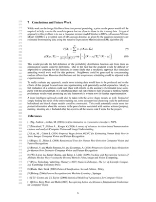 270
271
272
273
274
275
276
277
278
279
280
281
282
283
284
285
286
287
288
289
290
291
292
293
294
295
296
297
298
299
300
301
302
303
304
305
306
307
308
309
310
311
312
313
314
315
316
317
318
319
320
321
322
323
7 Conclusions and Future Work
While work on the image likelihood function proved promising, a prior on the poses would still be
required to help restrain the search to poses that are close to those in the training data. A typical
approach to this problem is to use a Gaussian mixture model Similar to RBFs, a Gaussian Mixture
Model (GMM) is a weighted sum of M Gaussian densities as given by the equation parameters are
estimated from training data using the iterative Expectation-Maximization (EM) algorithm [9]
P(X) =
M
i=1
wi g(X|µi , Σi) (9)
g(X|µi, Σi) =
1
(2π)D/2|Σi|1/2
exp −
1
2
(X − µi) Σ−1
i (X − µi) (10)
This would provide the full deﬁnition of the probability distribution function and from there an
optimization search could be performed. Due to the fact that the gradient would be difﬁcult or
impossible to compute for this function, it seems likely that a stochastic approach like simulated
annealing would work well for this problem. Neighbours could be generated by concatenating
random offsets from Gaussian distributions and the temperature scheduling could be adjusted with
experimentation.
To really evaluate any approach, much more training data would have to be produced and so the
efforts of this project focused more on experimenting with potentially useful approaches. Ideally a
full evaluation of a solution could take place with reports on the accuracy of estimated poses com-
pared with the ground truth. It is unfortunate that I ran out of time to fully evaluate a method, but the
preliminary results were promising and the framework is written now for further experimentation.
A more intelligent approach could also be taken with the active shape models as well. Instead of
simply ﬁnding the mean of the entire training set, some unsupervised clustering could be performed
beforehand and then k shape models could be constructed. This could potentially retain more im-
portant information about the variance in the pose clusters associated with various actions (jumping,
running, shooting etc.). Included after the report is all the source code I wrote for the project.
References
[1] Ng, Andrew , Jordan, M. (2001) On Discriminative vs. Generative classiﬁers, NIPS.
[2] Moeslund, T. , Hilton A. , Kruger V. (2006) A survey of advances in vision-based human motion
capture and analysis Computer Vision and Image Understanding
[3] Lee, M. , Cohen I. (2004) Proposal Maps driven MCMC for Estimating Human Body Pose in
Static Images Computer Vision and Pattern Recognition
[4] Rogez, G. , Rihan J. (2008) Randomized Trees for Human Pose Detection Computer Vision and
Pattern Recognition
[5] Ferrari, V. and Marin-Jimenez, M. and Zisserman, A. (2008) Progressive Search Space Reduction
for Human Pose Estimatio Computer Vision and Pattern Recognition
[6] Wei-Lwun Lu, Kenji Okuma, and James J. Little (2009) Tracking and Recognizing Actions of
Multiple Hockey Players using the Boosted Particle Filter, Image and Vision Computing,
[7] Press, Teukolsky, Vetterling, Flannery (2007) Numerical Recipes, The Art of Scientiﬁc Comput-
ing Cambridge University Press
[8] Duda, Hart, Stork (2003) Pattern Classiﬁcation, Second Edition , Wiley
[9] Bishop,(2006) Pattern Recognition and Machine Learning , Springer
[10] T.F. Cootes and C.J.Taylor (2004) Statistical Models of Appearance for Computer Vision
[11] Efros, Berg, Mori and Malik (2003) Recognizing Action at a Distance, International Conference
on Computer Vision
6
 