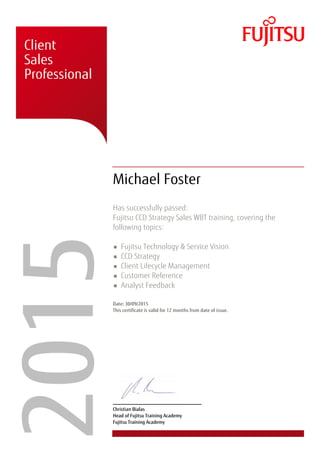 � � �
�
� � �
�
� �
� � �
� �
�
� � �
� �
�
�
� � �
� � �
� � � �
�
�����Client
Sales
Professional
Michael Foster
Has successfully passed:
Fujitsu CCD Strategy Sales WBT training, covering the
following topics:
Fujitsu Technology & Service Vision
CCD Strategy
Client Lifecycle Management
Customer Reference
Analyst Feedback
Date: 30/09/2015
This certificate is valid for 12 months from date of issue.
Christian Bialas
Head of Fujitsu Training Academy
Fujitsu Training Academy
 