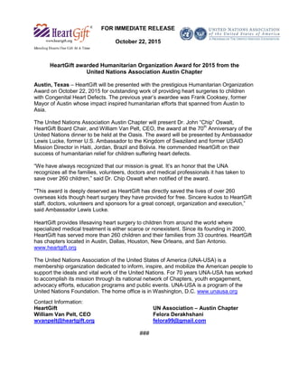 FOR IMMEDIATE RELEASE
October 22, 2015
HeartGift awarded Humanitarian Organization Award for 2015 from the
United Nations Association Austin Chapter
Austin, Texas – HeartGift will be presented with the prestigious Humanitarian Organization
Award on October 22, 2015 for outstanding work of providing heart surgeries to children
with Congenital Heart Defects. The previous year’s awardee was Frank Cooksey, former
Mayor of Austin whose impact inspired humanitarian efforts that spanned from Austin to
Asia.
The United Nations Association Austin Chapter will present Dr. John “Chip” Oswalt,
HeartGift Board Chair, and William Van Pelt, CEO, the award at the 70th
Anniversary of the
United Nations dinner to be held at the Oasis. The award will be presented by Ambassador
Lewis Lucke, former U.S. Ambassador to the Kingdom of Swaziland and former USAID
Mission Director in Haiti, Jordan, Brazil and Bolivia. He commended HeartGift on their
success of humanitarian relief for children suffering heart defects.
“We have always recognized that our mission is great. It’s an honor that the UNA
recognizes all the families, volunteers, doctors and medical professionals it has taken to
save over 260 children,” said Dr. Chip Oswalt when notified of the award.
"This award is deeply deserved as HeartGift has directly saved the lives of over 260
overseas kids though heart surgery they have provided for free. Sincere kudos to HeartGift
staff, doctors, volunteers and sponsors for a great concept, organization and execution,”
said Ambassador Lewis Lucke.
HeartGift provides lifesaving heart surgery to children from around the world where
specialized medical treatment is either scarce or nonexistent. Since its founding in 2000,
HeartGift has served more than 260 children and their families from 33 countries. HeartGift
has chapters located in Austin, Dallas, Houston, New Orleans, and San Antonio.
www.heartgift.org
The United Nations Association of the United States of America (UNA-USA) is a
membership organization dedicated to inform, inspire, and mobilize the American people to
support the ideals and vital work of the United Nations. For 70 years UNA-USA has worked
to accomplish its mission through its national network of Chapters, youth engagement,
advocacy efforts, education programs and public events. UNA-USA is a program of the
United Nations Foundation. The home office is in Washington, D.C. www.unausa.org
Contact Information:
HeartGift UN Association – Austin Chapter
William Van Pelt, CEO Felora Derakhshani
wvanpelt@heartgift.org felora99@gmail.com
###
 