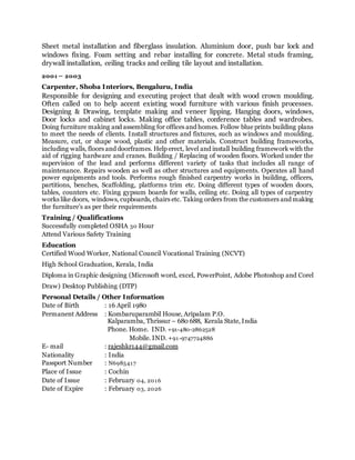 Sheet metal installation and fiberglass insulation. Aluminium door, push bar lock and
windows fixing. Foam setting and rebar installing for concrete. Metal studs framing,
drywall installation, ceiling tracks and ceiling tile layout and installation.
2001 – 2003
Carpenter, Shoba Interiors, Bengaluru, India
Responsible for designing and executing project that dealt with wood crown moulding.
Often called on to help accent existing wood furniture with various finish processes.
Designing & Drawing, template making and veneer lipping. Hanging doors, windows,
Door locks and cabinet locks. Making office tables, conference tables and wardrobes.
Doing furniture making and assembling for offices and homes. Follow blue prints building plans
to meet the needs of clients. Install structures and fixtures, such as windows and moulding.
Measure, cut, or shape wood, plastic and other materials. Construct building frameworks,
including walls, floors and doorframes. Help erect, level and install building framework with the
aid of rigging hardware and cranes. Building / Replacing of wooden floors. Worked under the
supervision of the lead and performs different variety of tasks that includes all range of
maintenance. Repairs wooden as well as other structures and equipments. Operates all hand
power equipments and tools. Performs rough finished carpentry works in building, officers,
partitions, benches, Scaffolding, platforms trim etc. Doing different types of wooden doors,
tables, counters etc. Fixing gypsum boards for walls, ceiling etc. Doing all types of carpentry
works like doors, windows, cupboards, chairs etc. Taking orders from the customers and making
the furniture’s as per their requirements
Training / Qualifications
Successfully completed OSHA 30 Hour
Attend Various Safety Training
Education
Certified Wood Worker, National Council Vocational Training (NCVT)
High School Graduation, Kerala, India
Diploma in Graphic designing (Microsoft word, excel, PowerPoint, Adobe Photoshop and Corel
Draw) Desktop Publishing (DTP)
Personal Details / Other Information
Date of Birth : 16 April 1980
Permanent Address : Kombaruparambil House, Aripalam P.O.
Kalparamba, Thrissur – 680 688, Kerala State, India
Phone. Home. IND. +91-480-2862528
Mobile. IND. +91-9747724886
E- mail : rajeshkr144@gmail.com
Nationality : India
Passport Number : N6985417
Place of Issue : Cochin
Date of Issue : February 04, 2016
Date of Expire : February 03, 2026
 