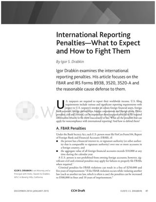 DECEMBER 2014–JANUARY 2015 41
International Reporting
Penalties—What to Expect
and How to Fight Them
By Igor S. Drabkin
Igor Drabkin examines the international
reporting penalties. His article focuses on the
FBAR and IRS Forms 8938, 3520, 3520-A and
the reasonable cause defense to them.
U
.S. taxpayers are required to report their worldwide income. U.S. filing
requirements include various and significant reporting requirements with
respect to U.S. taxpayer’s interest in certain foreign financial assets, foreign
bank accounts, foreign partnerships, foreign corporations and foreign trusts. Heavy
penalties,civilandcriminal,canbeimposedonthosetaxpayerswhofailtofilerequired
information returns, or file them inaccurately or late. What are the penalties that can
apply for noncompliance with international reporting? And how to defend them?
A. FBAR Penalties
Under the Bank Secrecy Act, each U.S. person must file FinCen Form104, Report
of Foreign Bank and Financial Accounts (FBAR), if:
the person has a financial interest in, or signature authority (or other author-
ity that is comparable to signature authority) over one or more accounts in
a foreign country, and
the aggregate value of all foreign financial accounts exceeds $10,000 at any
time during the calendar year.
A U.S. person is not prohibited from owning foreign accounts; however, sig-
nificant civil and criminal penalties may apply for failures to properly file FBARs
when required.1
Criminal penalties for FBAR violations can result in a fine of $250,000 and
five years of imprisonment.2
If the FBAR violation occurs while violating another
law (such as another tax law, which is often a case) the penalties can be increased
to $500,000 in fines and 10 years of imprisonment.3
©2015 I.S. DRABKIN
IGOR S. DRABKIN is an Attorney and a
Principal with Holtz, Slavett & Drabkin,
APLC in Beverly Hills, California.
bank a
penalti
inform
r
co
s,
atio
pe
unts,
vil
n retu
foreign
ndcrim
rns o
partn
na
fil
ershi
nbe
hem i
rest in c
oreign
osedon
urately o
ert
rp
ho
r la
ns
pa
ra
et
e Wha
and foreign
rswhofai
re the p
trusts.
tofilere
alties t
Heav
qu
at
CCH Draft
 