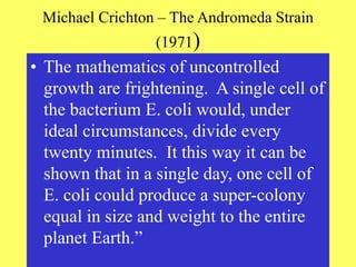 Michael Crichton – The Andromeda Strain
(1971)
• The mathematics of uncontrolled
growth are frightening. A single cell of
the bacterium E. coli would, under
ideal circumstances, divide every
twenty minutes. It this way it can be
shown that in a single day, one cell of
E. coli could produce a super-colony
equal in size and weight to the entire
planet Earth.”
 