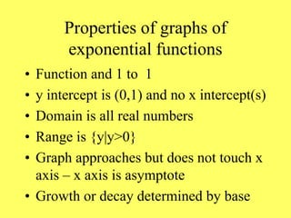 Properties of graphs of
exponential functions
• Function and 1 to 1
• y intercept is (0,1) and no x intercept(s)
• Domain is all real numbers
• Range is {y|y>0}
• Graph approaches but does not touch x
axis – x axis is asymptote
• Growth or decay determined by base
 