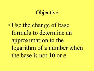 Objective
• Use the change of base
formula to determine an
approximation to the
logarithm of a number when
the base is not 10 or e.
 