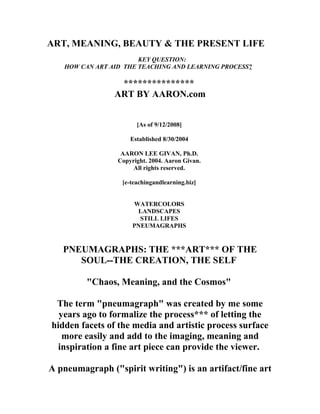 ART, MEANING, BEAUTY & THE PRESENT LIFE
KEY QUESTION:
HOW CAN ART AID THE TEACHING AND LEARNING PROCESS?
***************
ART BY AARON.com
[As of 9/12/2008]
Established 8/30/2004
AARON LEE GIVAN, Ph.D.
Copyright. 2004. Aaron Givan.
All rights reserved.
[e-teachingandlearning.biz]
WATERCOLORS
LANDSCAPES
STILL LIFES
PNEUMAGRAPHS
PNEUMAGRAPHS: THE ***ART*** OF THE
SOUL--THE CREATION, THE SELF
"Chaos, Meaning, and the Cosmos"
The term "pneumagraph" was created by me some
years ago to formalize the process*** of letting the
hidden facets of the media and artistic process surface
more easily and add to the imaging, meaning and
inspiration a fine art piece can provide the viewer.
A pneumagraph ("spirit writing") is an artifact/fine art
 