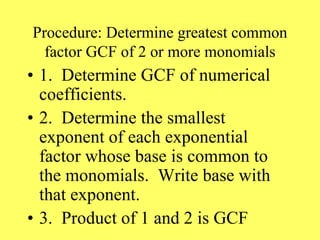Procedure: Determine greatest common
factor GCF of 2 or more monomials
• 1. Determine GCF of numerical
coefficients.
• 2. Determine the smallest
exponent of each exponential
factor whose base is common to
the monomials. Write base with
that exponent.
• 3. Product of 1 and 2 is GCF
 