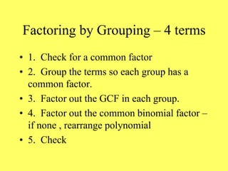 Factoring by Grouping – 4 terms
• 1. Check for a common factor
• 2. Group the terms so each group has a
common factor.
• 3. Factor out the GCF in each group.
• 4. Factor out the common binomial factor –
if none , rearrange polynomial
• 5. Check
 