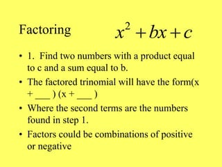 Factoring
• 1. Find two numbers with a product equal
to c and a sum equal to b.
• The factored trinomial will have the form(x
+ ___ ) (x + ___ )
• Where the second terms are the numbers
found in step 1.
• Factors could be combinations of positive
or negative
2
x bx c
 
 