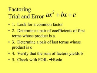 Factoring
Trial and Error
• 1. Look for a common factor
• 2. Determine a pair of coefficients of first
terms whose product is a
• 3. Determine a pair of last terms whose
product is c
• 4. Verify that the sum of factors yields b
• 5. Check with FOIL Redo
2
ax bx c
 
 
