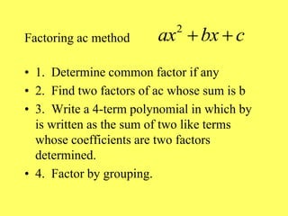 Factoring ac method
• 1. Determine common factor if any
• 2. Find two factors of ac whose sum is b
• 3. Write a 4-term polynomial in which by
is written as the sum of two like terms
whose coefficients are two factors
determined.
• 4. Factor by grouping.
2
ax bx c
 
 