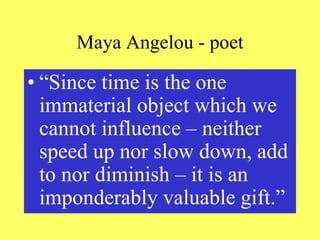 Maya Angelou - poet
• “Since time is the one
immaterial object which we
cannot influence – neither
speed up nor slow down, add
to nor diminish – it is an
imponderably valuable gift.”
 