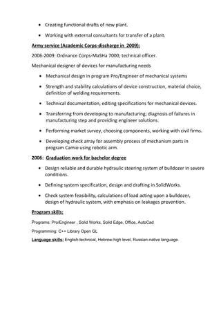 • Creating functional drafts of new plant.
• Working with external consultants for transfer of a plant.
Army service (Academic Corps-discharge in 2009):
2006-2009: Ordnance Corps-MaSHa 7000, technical officer.
Mechanical designer of devices for manufacturing needs
• Mechanical design in program Pro/Engineer of mechanical systems
• Strength and stability calculations of device construction, material choice,
definition of welding requirements.
• Technical documentation, editing specifications for mechanical devices.
• Transferring from developing to manufacturing; diagnosis of failures in
manufacturing step and providing engineer solutions.
• Performing market survey, choosing components, working with civil firms.
• Developing check array for assembly process of mechanism parts in
program Camio using robotic arm.
2006: Graduation work for bachelor degree
• Design reliable and durable hydraulic steering system of bulldozer in severe
conditions.
• Defining system specification, design and drafting in SolidWorks.
• Check system feasibility, calculations of load acting upon a bulldozer,
design of hydraulic system, with emphasis on leakages prevention.
Program skills:
Programs: Pro/Engineer , Solid Works, Solid Edge, Office, AutoCad
Programming: C++ Library Open GL
Language skills: English-technical, Hebrew-high level, Russian-native language.
 