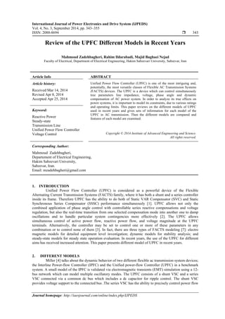International Journal of Power Electronics and Drive System (IJPEDS)
Vol. 4, No. 3, September 2014, pp. 343~355
ISSN: 2088-8694  343
Journal homepage: http://iaesjournal.com/online/index.php/IJPEDS
Review of the UPFC Different Models in Recent Years
Mahmoud Zadehbagheri, Rahim Ildarabadi, Majid Baghaei Nejad
Faculty of Electrical, Department of Electrical Engineering, Hakim Sabzevari University, Sabzevar, Iran
Article Info ABSTRACT
Article history:
Received Mar 14, 2014
Revised Apr 8, 2014
Accepted Apr 25, 2014
Unified Power Flow Controller (UPFC) is one of the most intriguing and,
potentially, the most versatile classes of Flexible AC Transmission Systems
(FACTS) devices. The UPFC is a device which can control simultaneously
tree parameters line impedance, voltage, phase angle and dynamic
compensation of AC power system. In order to analyze its true effects on
power systems, it is important to model its constraints, due to various ratings
and operating limits. This paper reviews on the different models of UPFC
used in recent years and gives sets of information for each model of the
UPFC in AC transmission. Then the different models are compared and
features of each model are examined.
Keyword:
Reactive Power
Steady-state
Transmission Line
Unified Power Flow Controller
Voltage Control Copyright © 2014 Institute of Advanced Engineering and Science.
All rights reserved.
Corresponding Author:
Mahmoud Zadehbagheri,
Departement of Electrical Engineering,
Hakim Sabzevari University,
Sabzevar, Iran.
Email: mzadehbagheri@gmail.com
1. INTRODUCTION
Unified Power Flow Controller (UPFC) is considered as a powerful device of the Flexible
Alternating Current Transmission Systems (FACTS) family, where it has both a shunt and a series controller
inside its frame. Therefore UPFC has the ability to do both of Static VAR Compensator (SVC) and Static
Synchronous Series Compensator (SSSC) performance simultaneously [1]. UPFC allows not only the
combined application of phase angle control with controllable series reactive compensations and voltage
regulation, but also the real-time transition from one selected compensation mode into another one to damp
oscillations and to handle particular system contingencies more effectively [2]. The UPFC allows
simultaneous control of active power flow, reactive power flow, and voltage magnitude at the UPFC
terminals. Alternatively, the controller may be set to control one or more of these parameters in any
combination or to control none of them [3]. In fact, there are three types of FACTS modeling [7]: electro
magnetic models for detailed equipment level investigation; dynamic models for stability analysis; and
steady-state models for steady state operation evaluation. In recent years, the use of the UPFC for different
aims has received increased attention. This paper presents different model of UPFC in recent years.
2. DIFFERENT MODELS
Miller [4] talks about the dynamic behavior of two different flexible ac transmission system devices;
the Interline Power-flow Controller (IPFC) and the Unified power-flow Controller (UPFC) in a benchmark
system. A small model of the IPFC is validated via electromagnetic transients (EMT) simulation using a 12-
bus network which can model multiple oscillatory modes. The UPFC consists of a shunt VSC and a series
VSC connected via a common dc bus which includes a dc capacitor for ripple control. The shunt VSC
provides voltage support to the connected bus .The series VSC has the ability to precisely control power flow
 