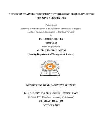 A STUDY ON TRAINEES PERCEPTION TOWARDS SERVICE QUALITY AT TVS
TRAINING AND SERVICES
Project Report
Submitted in partial fulfilment of the requirement for the award of degree of
Master of Business Administration of Bharathiar University
By
P.AHAMED ABDULLA
(1435FO543)
Under the guidance of
Mr. MANIKANDAN. M.K.M
(Faculty, Department of Management Sciences)
DEPARTMENT OF MANAGEMENT SCIENCES
D.J.ACADEMY FOR MANAGERIAL EXCELLENCE
(Affiliated To Bharathiar University, Coimbatore)
COIMBATORE-641032
OCTOBER 2015
 