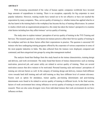 ABSTRACT
With increasing concentrated of the value of human capital, companies worldwide have invested
large amounts of expenditures in training. There is no exception, especially for big corporates in most
popular industries. However, training results have turned out to be not effective or have not reached the
expectation by many companies. Thus, service quality of training (i.e. whether trainee has applied what he or
she has learnt in the training back to the workplace) has become the key of training effectiveness. In contrast
to studies which took an organizational perspective, this study has taken the trainee’s perspective to examine
what factors including how they affect trainees’ service quality of training.
The study aims to explore trainees’ perception of service quality of training in the TVS Training and
Services. The research question is: what factors do trainees perceive affect their Service quality of training in
the workplace and how do those factors affect their expectations in practice. The question is answered 182
trainees who have undergoing training programs offered by the corporates of various corporations in some of
the most popular industries in India. The data collected from the trainees were displayed, compared and
contrasted, and then categorized into groups by using data management method.
The analysis found that findings from this study based on the trainee characteristics, training design
and delivery, and work environment. The study found that factors of trainee characteristics such as training
motivation, perceived job, and career utility are related to service quality of training. There are several
motivation sources that drive trainees to be motivated. Personal learning style and trainees’ perceptions of
training are relevant factors as well. In the category of training design and delivery, trainees hold different
views towards hard skill training and soft skill training as they have different level of content relevance.
Factors such as option for attendance, trainer quality, pre-training determinants and post-training
determinants were found to be related to service quality of training in different levels. In the final section,
factors of work environment have strong influence to service quality of training to most participants in the
research. There are also some divergent views from individual trainees that work environment do not have
influence on them.
 