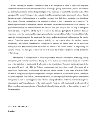 Today, training has become a common activity in all enterprises in order to enrich four important
components of their business environment such as technology, quality improvement, product development
and customer satisfaction. The most important goal of the training is to inculcate the essential skills, which
are required for trainees’ to improve the productivity and thereby enhancing the awareness levels. At the end,
the entire program is being measured in terms of the responses from the trainees who underwent the training.
The responses from the trainees have to be measured in relation to their expectations and perceptions. The
present paper discusses to measure the trainees’ perceptions towards various dimensions of the training. The
questionnaire method was administered and the collected data were analysed with the help of appropriate
statistical tools. The purpose of the paper is to assess the trainees’ perceptions. It examines trainees’
perceptions before the training and their perceptions after the transfer of knowledge. Transfer of knowledge
means the interactions among the trainer and the trainees and the content and method, during the training
process. Perception means what the trainees basically feel or perceive about the training contents,
methodology, and trainers’ competencies. Perceptions of trainees are formed based on the above said
training activities. The responses from the trainees are related to the various trainees’ of Engineering and
Diploma courses. The main goal of this work was to measure the trainees’ perceptions towards dimensions
of the training.
Development of an organization is necessarily based on innovative labour force, technology, quality
management, and customer satisfaction. Among the above factors, innovative labour force can be created
only by the activities of training and development in the organization. Therefore, training program is the
most powerful activity of HRD for Trainees empowerment and improving overall effectiveness of an
organization. Among many organizational interventions, training program is most powerful activity .Today
the HRD is being properly aligned with processes, strategies and overall organizational system. Training is
one of the important roles of HRD. In the recent trends, the training has phenomenal growth and used for
many purposes such as creating professional relations among individuals, profit maximization through loss
minimization, rectifying deficiencies of the employees etc. There is a wide ranging and largely unresolved
debate regarding precise contribution of formal and informal training activities to the overall performance of
the organization.
1.2 INDUSTRY PROFILE
Training:
 