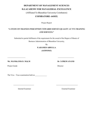 DEPARTMENT OF MANAGEMENT SCIENCES
D.J.ACADEMY FOR MANAGERIAL EXCELLENCE
(Affiliated To Bharathiar University Coimbatore)
COIMBATORE- 641032.
Project Report
“A STUDY ON TRAINEES PERCEPTION TOWARDS SERVICE QUALITY AT TVS TRAINING
AND SERVICES.”
Submitted in partial fulfilment of the requirement for the award of the Degree of Master of
Business Administration of Bharathiar University,
By
P.AHAMED ABDULLA
(1435FO543)
____________________ __________________
Mr. MANIKANDAN. M.K.M Dr .N.PREM ANAND
Project Guide Director
The Viva – Voce examination held on _____________
_______________________ ________________________
Internal Examiner External Examiner
 