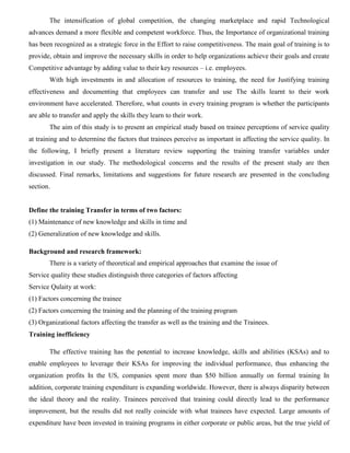 The intensification of global competition, the changing marketplace and rapid Technological
advances demand a more flexible and competent workforce. Thus, the Importance of organizational training
has been recognized as a strategic force in the Effort to raise competitiveness. The main goal of training is to
provide, obtain and improve the necessary skills in order to help organizations achieve their goals and create
Competitive advantage by adding value to their key resources – i.e. employees.
With high investments in and allocation of resources to training, the need for Justifying training
effectiveness and documenting that employees can transfer and use The skills learnt to their work
environment have accelerated. Therefore, what counts in every training program is whether the participants
are able to transfer and apply the skills they learn to their work.
The aim of this study is to present an empirical study based on trainee perceptions of service quality
at training and to determine the factors that trainees perceive as important in affecting the service quality. In
the following, I briefly present a literature review supporting the training transfer variables under
investigation in our study. The methodological concerns and the results of the present study are then
discussed. Final remarks, limitations and suggestions for future research are presented in the concluding
section.
Define the training Transfer in terms of two factors:
(1) Maintenance of new knowledge and skills in time and
(2) Generalization of new knowledge and skills.
Background and research framework:
There is a variety of theoretical and empirical approaches that examine the issue of
Service quality these studies distinguish three categories of factors affecting
Service Qulaity at work:
(1) Factors concerning the trainee
(2) Factors concerning the training and the planning of the training program
(3) Organizational factors affecting the transfer as well as the training and the Trainees.
Training inefficiency
The effective training has the potential to increase knowledge, skills and abilities (KSAs) and to
enable employees to leverage their KSAs for improving the individual performance, thus enhancing the
organization profits In the US, companies spent more than $50 billion annually on formal training In
addition, corporate training expenditure is expanding worldwide. However, there is always disparity between
the ideal theory and the reality. Trainees perceived that training could directly lead to the performance
improvement, but the results did not really coincide with what trainees have expected. Large amounts of
expenditure have been invested in training programs in either corporate or public areas, but the true yield of
 
