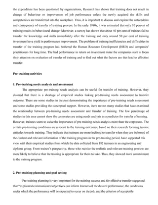 the expenditure has been questioned by organizations, Research has shown that training does not result in
change of behaviour or improvement of job performance unless the newly acquired the skills and
competencies are transferred into the workplace. Thus, it is important to discuss and explore the antecedents
and consequence of transfer of training process. In the early 1980s, it was estimated that only 10 percent of
training results in behavioural change. Moreover, a survey has shown that about 40 per cent of trainees fail to
transfer the knowledge and skills immediately after the training and only around 50 per cent of training
investment have yield in performance improvement. The problem of training inefficiencies and difficulties in
transfer of the training program has bothered the Human Resource Development (HRD) and companies'
practitioners for long time. The bad performance in return on investment make the companies start to focus
their attention on evaluation of transfer of training and to find out what the factors are that lead to effective
transfer.
Pre-training activities
1. Pre-training needs analysis and assessment
The appropriate pre-training needs analysis can be useful for transfer of training. However, they
claimed that there is a shortage of empirical studies linking pre-training needs assessment to transfer
outcome. There are some studies in the past demonstrating the importance of pre-training needs assessment
and some studies providing the conceptual support. However, there are not many studies that have examined
the relationship between pre-training needs assessment and transfer of training. The low percentage of
studies in this area cannot show the corporates are using needs analysis as a predictor for transfer of training.
However, trainees seem to value the importance of pre-training needs analysis more than the corporates. The
certain pre-training conditions are relevant to the training outcomes, based on their research focusing trainee
attitudes towards training. They indicate that trainees are more inclined to transfer when they are informed of
the content and relevant information of the training program in the pre-training period, have supported this
view with their empirical studies from which the data collected from 182 trainees in an engineering and
diploma group. From trainee’s perspective, those who receive the realistic and relevant training preview are
more likely to believe that the training is appropriate for them to take. Thus, they showed more commitment
to the training program.
2. Pre-training planning and goal setting
Pre-training planning is very important for the training success and for effective transfer suggested
that “explicated communicated objectives can inform learners of the desired performance, the conditions
under which the performance will be expected to occur on the job, and the criterion of acceptable
 