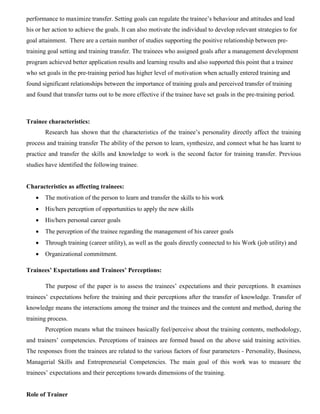 performance to maximize transfer. Setting goals can regulate the trainee’s behaviour and attitudes and lead
his or her action to achieve the goals. It can also motivate the individual to develop relevant strategies to for
goal attainment. There are a certain number of studies supporting the positive relationship between pre-
training goal setting and training transfer. The trainees who assigned goals after a management development
program achieved better application results and learning results and also supported this point that a trainee
who set goals in the pre-training period has higher level of motivation when actually entered training and
found significant relationships between the importance of training goals and perceived transfer of training
and found that transfer turns out to be more effective if the trainee have set goals in the pre-training period.
Trainee characteristics:
Research has shown that the characteristics of the trainee’s personality directly affect the training
process and training transfer The ability of the person to learn, synthesize, and connect what he has learnt to
practice and transfer the skills and knowledge to work is the second factor for training transfer. Previous
studies have identified the following trainee.
Characteristics as affecting trainees:
 The motivation of the person to learn and transfer the skills to his work
 His/hers perception of opportunities to apply the new skills
 His/hers personal career goals
 The perception of the trainee regarding the management of his career goals
 Through training (career utility), as well as the goals directly connected to his Work (job utility) and
 Organizational commitment.
Trainees’ Expectations and Trainees’ Perceptions:
The purpose of the paper is to assess the trainees’ expectations and their perceptions. It examines
trainees’ expectations before the training and their perceptions after the transfer of knowledge. Transfer of
knowledge means the interactions among the trainer and the trainees and the content and method, during the
training process.
Perception means what the trainees basically feel/perceive about the training contents, methodology,
and trainers’ competencies. Perceptions of trainees are formed based on the above said training activities.
The responses from the trainees are related to the various factors of four parameters - Personality, Business,
Managerial Skills and Entrepreneurial Competencies. The main goal of this work was to measure the
trainees’ expectations and their perceptions towards dimensions of the training.
Role of Trainer
 