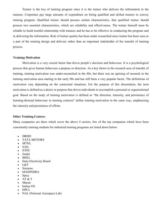 Trainer is the key of training program since it is the trainer who delivers the information to the
trainees. Corporates pay large amounts of expenditure on hiring qualified and skilled trainers to convey
training program. Qualified trainer should possess certain characteristics, that qualified trainer should
possess two essential characteristics, which are reliability and effectiveness. The trainer himself must be
reliable to build trustful relationship with trainees and he has to be effective in conducting the program and
in delivering the information. Role of trainer quality has been under researched since trainer has been seen as
a part of the training design and delivery rather than an important stakeholder of the transfer of training
process.
Training Motivation
Motivation is a very crucial factor that drives people’s decision and behaviour. It is a psychological
process that gives human behaviour a purpose or direction. As a key factor in the research area of transfer of
training, training motivation was under-researched in the 80s, but there was an uprising of research in the
training motivation area starting in the early 90s and has still been a very popular factor. The definitions of
motivation vary depending on the contextual situations. For the purpose of this dissertation, the term
motivation is defined as a desire or purpose that drives individuals to accomplish a personal or organizational
goal. Based on the study of training motivation is defined as “the direction, intensity, and persistence of
learning-directed behaviour in training contexts” define training motivation in the same way, emphasizing
the intensity and persistence of efforts.
Other Training Centres:
Many companies are there which cover the above 4 sectors, few of the top companies which have been
consistently training students for industrial training programs are listed down below:
 DRDO
 TATA MOTORS
 MTNL
 SAIL
 NTPC
 Jindal
 BHEL
 State Electricity Board
 L&T
 Siemens
 MAHINDRA
 Spice
 AT & T
 Maruti
 Indian Oil
 HPCL
 NAL (National Aerospace Lab)
 