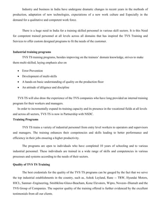Industry and business in India have undergone dramatic changes in recent years in the methods of
production, adaptation of new technologies, expectations of a new work culture and Especially in the
demand for a qualitative and competent work force.
There is a huge need in India for a training skilled personnel in various skill sectors. It is this Need
for competent trained personnel at all levels across all domains that has inspired the TVS Training and
Services to offer custom designed programs to fit the needs of the customer.
Industrial training programs
TVS TS training programs, besides improving on the trainees’ domain knowledge, strives to make
them multi-skilled, laying emphasis also on
 Error Prevention
 Development of multi-skills
 A hands-on basic understanding of quality on the production floor
 An attitude of diligence and discipline
TVS TS will also draw the experience of the TVS companies who have long provided an internal training
program for their workers and managers.
In order to incrementally expand its training capacity and its presence in the vocational fields at all levels
and across all sectors, TVS TS is now in Partnership with NSDC.
Training Programs
TVS TS trains a variety of industrial personnel from entry level workers to operators and supervisors
and managers. The training enhances their competencies and skills leading to better performance and
efficiency in their jobs ensuring a higher productivity.
The programs are open to individuals who have completed 10 years of schooling and to various
industrial personnel. These individuals are trained in a wide range of skills and competencies in various
processes and systems according to the needs of their sectors.
Quality of TVS TS Training
The best credentials for the quality of the TVS TS programs can be gauged by the fact that we serve
the top industrial establishments in the country, such as, Ashok Leyland, Rane -- TRW, Hyundai Motors,
IOCL, Sanmar--Engineering, Smithkline-Glaxo-Beacham, Kone Elevators, Wipro, Noveon--Diamalt and the
TVS Group of Companies. The superior quality of the training offered is further evidenced by the excellent
testimonials from all our clients.
 