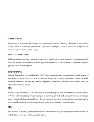 SHIPBUILDING:
Shipbuilding is the construction of ships and other floating vessels. It normally takes place in a specialized
facility known as a shipyard. Shipbuilders, also called shipwrights, follow a specialized occupation that
traces its roots to before recorded history.
STAFFING SOLUTIONS:
Staffing solutions come in a variety of forms to meet specific client needs, from short assignments to full-
time hires. Here are definitions of the basic types of staffing services, as well as the occupational categories
typically served by staffing firms.
BFSI TRAINING:
Banking, Financial services and Insurance (BFSI) is an industry term for companies that provide a range of
such financial products/services such as universal banks. BFSI usually comprises commercial banks,
insurance companies, non-banking financial companies, cooperatives, pension’s funds, mutual funds and
other smaller financial entities.
B2G:
Business-to-government (B2G) is a derivative of B2B marketing and often referred to as a market definition
of "public sector marketing" which encompasses marketing products and services to various government
levels - including federal, state and local - through integrated marketing communications techniques such as
strategic public relations, branding, marcom, advertising, and web-based communications.
B2B:
B2B Business-to-business, commerce transactions between businesses, such as between a manufacturer and
a wholesaler, or between a wholesaler and a retailer.
 