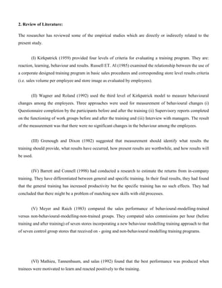 2. Review of Literature:
The researcher has reviewed some of the empirical studies which are directly or indirectly related to the
present study.
(I) Kirkpatrick (1959) provided four levels of criteria for evaluating a training program. They are:
reaction, learning, behaviour and results. Russell ET. Al (1985) examined the relationship between the use of
a corporate designed training program in basic sales procedures and corresponding store level results criteria
(i.e. sales volume per employee and store image as evaluated by employees).
(II) Wagner and Roland (1992) used the third level of Kirkpatrick model to measure behavioural
changes among the employees. Three approaches were used for measurement of behavioural changes (i)
Questionnaire completion by the participants before and after the training (ii) Supervisory reports completed
on the functioning of work groups before and after the training and (iii) Interview with managers. The result
of the measurement was that there were no significant changes in the behaviour among the employees.
(III) Grenough and Dixon (1982) suggested that measurement should identify what results the
training should provide, what results have occurred, how present results are worthwhile, and how results will
be used.
(IV) Barrett and Connell (1998) had conducted a research to estimate the returns from in-company
training. They have differentiated between general and specific training. In their final results, they had found
that the general training has increased productivity but the specific training has no such effects. They had
concluded that there might be a problem of matching new skills with old processes.
(V) Meyer and Raich (1983) compared the sales performance of behavioural-modelling-trained
versus non-behavioural-modelling-non-trained groups. They compated sales commissions per hour (before
training and after training) of seven stores incorporating a new behaviour modelling training approach to that
of seven control group stores that received on - going and non-behavioural modelling training programs.
(VI) Mathieu, Tannenbaum, and salas (1992) found that the best performance was produced when
trainees were motivated to learn and reacted positively to the training.
 