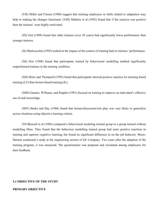 (VII) Miller and Friesen (1980) suggest that training employees in skills related to adaptation may
help in making the changes functional. (VIII) Mathieu et al (1992) found that if the reaction was positive
then the trainees’ were highly motivated.
(IX) Gist (1988) found that older trainees (over 45 years) had significantly lower performance than
younger trainees.
(X) Marticocchio (1992) looked at the impact of the context of training had on trainees’ performance.
(XI) Gist (1988) found that participants trained by behavioural modelling method significantly
outperformed trainees in the training condition.
(XII) Bretz and Thompsell (1992) found that participants showed positive reaction for learning based
training (LT) than lecture-based training (IL).
(XIII) Ganster, Williams, and Poppler (1991) focused on training to improve an individual’s effective
use of task knowledge.
(XIV) Burke and Day (1986) found that lecture/discussion/role play was very likely to generalize
across situations using objective learning criteria.
(XV)Russell et al (1984) compared a behavioural modeling trained group to a group trained without
modelling films. They found that the behaviour modelling trained group had more positive reactions to
training and superior cognitive learning, but found no significant difference in on the job behavior. Moon-
Hariton conducted a study at the engineering section of GE Company. Two years after the adoption of the
training program, it was measured. The questionnaire was prepared and circulated among employees for
their feedback.
2.1 OBJECTIVE OF THE STUDY
PRIMARY OBJECTIVE
 