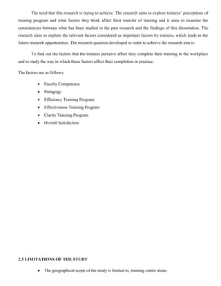 The need that this research is trying to achieve. The research aims to explore trainees’ perceptions of
training program and what factors they think affect their transfer of training and it aims to examine the
consistencies between what has been studied in the past research and the findings of this dissertation. The
research aims to explore the relevant factors considered as important factors by trainees, which leads to the
future research opportunities. The research question developed in order to achieve the research aim is:
To find out the factors that the trainees perceive affect they complete their training in the workplace
and to study the way in which these factors affect their completion in practice.
The factors are as follows:
 Faculty Competence
 Pedagogy
 Efficiency Training Program
 Effectiveness Training Program
 Clarity Training Program
 Overall Satisfaction
2.3 LIMITATIONS OF THE STUDY
 The geographical scope of the study is limited to, training centre alone.
 