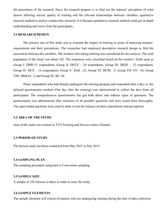 the procedures of the research. Since the research purpose is to find out the trainees’ perception of what
factors affecting service quality of training and the relevant relationships between variables, qualitative
research method is used to conduct this research. It is because qualitative research method could get in-depth
understanding and views from the participants.
3.1 RESEARCH DESIGN
The primary aim of this study was to examine the impact of training in terms of analysing trainees’
expectations and their perceptions. The researcher had employed descriptive research design to find the
association between the variables. The trainees who taking training was considered for the analysis. The total
population of the study was about 182. The responses were classified based on the trainees’ fields such as
Group I: DME-51 respondents, Group II: DECE – 24 respondents, Group III: DEEE – 32 respondents,
Group IV: DCE – 16 respondents, Group V: DAE –21, Group VI: DCSE –2, Group VII: ITI –10, Group
VIII: DR&AC–2 and Group IX: BE–24.
These respondents who had already undergone the training program and responded after a day i.e. the
delayed questionnaire method (One day after the training) was administered to collect the data from all
participants. The comprehensive questionnaire has got both direct and indirect types of questions. The
questionnaire was administered after inclusion of all possible questions and were tested them thoroughly.
The open-ended questions were used in order to test the trainees on their expectations and perceptions.
3.2 AREA OF THE STUDY
Area of the study was content to TVS Training and Service centre, Chennai.
3.3 PERIOD OF STUDY
The present study has been conducted from May 2015 to July 2015.
3.4 SAMPLING PLAN
The sampling procedure using here is Convenient sampling.
3.5 SAMPLE SIZE
A sample of 182 trainees is taken in order to carry the study.
3.6 SAMPLE ELEMENTS
The sample elements will consist of trainees who are undergoing training during the time of data collection.
 