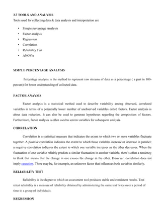 3.7 TOOLS AND ANALYSIS
Tools used for collecting data & data analysis and interpretation are
• Simple percentage Analysis
• Factor analysis
• Regression
• Correlation
• Reliability Test
• ANOVA
SIMPLE PERCENTAGE ANALYSIS
Percentage analysis is the method to represent raw streams of data as a percentage ( a part in 100-
percent) for better understanding of collected data.
FACTOR ANAYSIS
Factor analysis is a statistical method used to describe variability among observed, correlated
variables in terms of a potentially lower number of unobserved variables called factors. Factor analysis is
about data reduction. It can also be used to generate hypotheses regarding the composition of factors.
Furthermore, factor analysis is often used to screen variables for subsequent analysis.
CORRELATION
Correlation is a statistical measure that indicates the extent to which two or more variables fluctuate
together. A positive correlation indicates the extent to which those variables increase or decrease in parallel;
a negative correlation indicates the extent to which one variable increases as the other decreases. When the
fluctuation of one variable reliably predicts a similar fluctuation in another variable, there’s often a tendency
to think that means that the change in one causes the change in the other. However, correlation does not
imply causation. There may be, for example, an unknown factor that influences both variables similarly.
RELIABILITY TEST
Reliability is the degree to which an assessment tool produces stable and consistent results. Test-
retest reliability is a measure of reliability obtained by administering the same test twice over a period of
time to a group of individuals.
REGRESSION
 