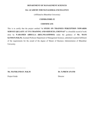 DEPARTMENT OF MANAGEMENT SCIENCES
D.J. ACADEMY FOR MANAGERIAL EXCELLENCE
(Affiliated to Bharathiar University)
COIMBATORE-32
CERTIFICATE
This is to certify that the project entitled “A STUDY ON TRAINEES PERCEPTION TOWARDS
SERVICE QULAITY AT TVS TRAINING AND SERVICES, CHENNAI” is a bonafide record of work
done by P.AHAMED ABDULLA (REG.NO.1435F0543) under the guidance of Mr. MANI
KANDAN.M.K.M, Assistant Professor Department of Management Sciences, submitted in partial fulfilment
of the requirements for the award of the degree of Master of Business Administration of Bharathiar
University.
____________________ __________________
Mr. MANIKANDAN. M.K.M Dr .N.PREM ANAND
Project Guide Director
 