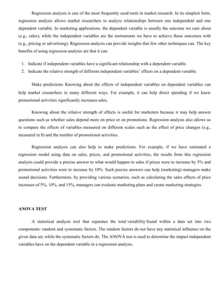 Regression analysis is one of the most frequently used tools in market research. In its simplest form,
regression analysis allows market researchers to analyze relationships between one independent and one
dependent variable. In marketing applications, the dependent variable is usually the outcome we care about
(e.g., sales), while the independent variables are the instruments we have to achieve those outcomes with
(e.g., pricing or advertising). Regression analysis can provide insights that few other techniques can. The key
benefits of using regression analysis are that it can:
1. Indicate if independent variables have a significant relationship with a dependent variable.
2. Indicate the relative strength of different independent variables’ effects on a dependent variable.
Make predictions Knowing about the effects of independent variables on dependent variables can
help market researchers in many different ways. For example, it can help direct spending if we know
promotional activities significantly increases sales.
Knowing about the relative strength of effects is useful for marketers because it may help answer
questions such as whether sales depend more on price or on promotions. Regression analysis also allows us
to compare the effects of variables measured on different scales such as the effect of price changes (e.g.,
measured in $) and the number of promotional activities.
Regression analysis can also help to make predictions. For example, if we have estimated a
regression model using data on sales, prices, and promotional activities, the results from this regression
analysis could provide a precise answer to what would happen to sales if prices were to increase by 5% and
promotional activities were to increase by 10%. Such precise answers can help (marketing) managers make
sound decisions. Furthermore, by providing various scenarios, such as calculating the sales effects of price
increases of 5%, 10%, and 15%, managers can evaluate marketing plans and create marketing strategies.
ANOVA TEST
A statistical analysis tool that separates the total variability found within a data set into two
components: random and systematic factors. The random factors do not have any statistical influence on the
given data set, while the systematic factors do. The ANOVA test is used to determine the impact independent
variables have on the dependent variable in a regression analysis.
 