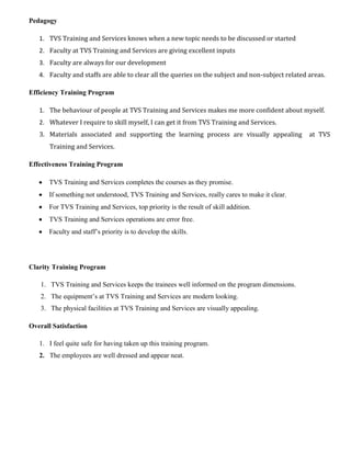 Pedagogy
1. TVS Training and Services knows when a new topic needs to be discussed or started
2. Faculty at TVS Training and Services are giving excellent inputs
3. Faculty are always for our development
4. Faculty and staffs are able to clear all the queries on the subject and non-subject related areas.
Efficiency Training Program
1. The behaviour of people at TVS Training and Services makes me more confident about myself.
2. Whatever I require to skill myself, I can get it from TVS Training and Services.
3. Materials associated and supporting the learning process are visually appealing at TVS
Training and Services.
Effectiveness Training Program
 TVS Training and Services completes the courses as they promise.
 If something not understood, TVS Training and Services, really cares to make it clear.
 For TVS Training and Services, top priority is the result of skill addition.
 TVS Training and Services operations are error free.
 Faculty and staff’s priority is to develop the skills.
Clarity Training Program
1. TVS Training and Services keeps the trainees well informed on the program dimensions.
2. The equipment’s at TVS Training and Services are modern looking.
3. The physical facilities at TVS Training and Services are visually appealing.
Overall Satisfaction
1. I feel quite safe for having taken up this training program.
2. The employees are well dressed and appear neat.
 