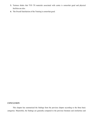 3. Trainees thinks that TVS TS materials associated with centre is somewhat good and physical
facilities are also.
4. The Overall Satisfaction of the Training is somewhat good.
CONCLUSION
This chapter has summarized the findings from the previous chapter according to the three basic
categories. Meanwhile, the findings are generally compared to the previous literature and similarities and
 
