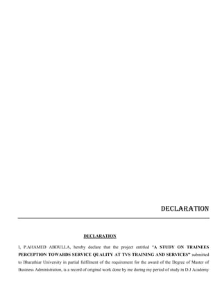 DECLARATION
DECLARATION
I, P.AHAMED ABDULLA, hereby declare that the project entitled “A STUDY ON TRAINEES
PERCEPTION TOWARDS SERVICE QUALITY AT TVS TRAINING AND SERVICES” submitted
to Bharathiar University in partial fulfilment of the requirement for the award of the Degree of Master of
Business Administration, is a record of original work done by me during my period of study in D.J Academy
 