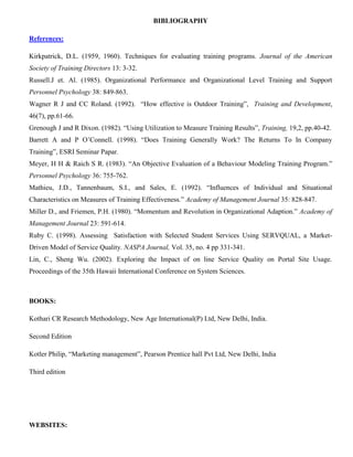 BIBLIOGRAPHY
References:
Kirkpatrick, D.L. (1959, 1960). Techniques for evaluating training programs. Journal of the American
Society of Training Directors 13: 3-32.
Russell.J et. Al. (1985). Organizational Performance and Organizational Level Training and Support
Personnel Psychology 38: 849-863.
Wagner R J and CC Roland. (1992). “How effective is Outdoor Training”, Training and Development,
46(7), pp.61-66.
Grenough J and R Dixon. (1982). “Using Utilization to Measure Training Results”, Training, 19,2, pp.40-42.
Barrett A and P O’Connell. (1998). “Does Training Generally Work? The Returns To In Company
Training”, ESRI Seminar Papar.
Meyer, H H & Raich S R. (1983). “An Objective Evaluation of a Behaviour Modeling Training Program.”
Personnel Psychology 36: 755-762.
Mathieu, J.D., Tannenbaum, S.I., and Sales, E. (1992). “Influences of Individual and Situational
Characteristics on Measures of Training Effectiveness.” Academy of Management Journal 35: 828-847.
Miller D., and Friemen, P.H. (1980). “Momentum and Revolution in Organizational Adaption.” Academy of
Management Journal 23: 591-614.
Ruby C. (1998). Assessing Satisfaction with Selected Student Services Using SERVQUAL, a Market-
Driven Model of Service Quality. NASPA Journal, Vol. 35, no. 4 pp 331-341.
Lin, C., Sheng Wu. (2002). Exploring the Impact of on line Service Quality on Portal Site Usage.
Proceedings of the 35th Hawaii International Conference on System Sciences.
BOOKS:
Kothari CR Research Methodology, New Age International(P) Ltd, New Delhi, India.
Second Edition
Kotler Philip, “Marketing management”, Pearson Prentice hall Pvt Ltd, New Delhi, India
Third edition
WEBSITES:
 