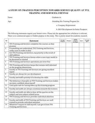 A STUDY ON TRAINEES PERCEPTION TOWARDS SERVICE QUALITY AT TVS
TRAINING AND SERVICES, CHENNAI
Name: Graduate in:
Age: Attending this Training Program for:
a. Company Requirement
b. Skill Development for better Prospects
The following statements require your honest views. Please tick the appropriate box whichever is relevant.
There is no commercial aspect or hidden purpose in this study. This is purely meant for academic research.
No Statement
Strongly
Disagree
Disagree
Neither
Disagree
Nor Agree
Agree
Strongly
Agree
1 TVS Training and Services completes the courses as they
promise
2 If something not understood, TVS Training and Services,
really cares to make it clear
3 For TVS Training and Services, top priority is the result of
skill addition
4 TVS Training and Services knows when a new topic needs to
be discussed or started
5 TVS Training and Services operations are error free
6 TVS Training and Services keeps the trainees well informed
on the program dimensions.
7 Faculty at TVS Training and Services are giving excellent
inputs
8 Faculty are always for our development
9 Faculty and staff’s priority is to develop the skills
10 The behaviour of peoples at TVS Training and Services makes
me more confident about myself
11 I feel quite safe for having taken up this training program
12 Faculty and staffs are always courteous towards the trainees
13 Faculty and staffs are able to clear all the queries on the
subject and non-subject related areas.
14 TVS Training and Services provides individual attention
15 Faculty and staffs of TVS Training and Services are well
trained to provide individual attention
16 Whatever I require to skill myself, I can get it from TVS
Training and Services
 