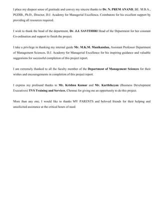 I place my deepest sense of gratitude and convey my sincere thanks to Dr. N. PREM ANAND, BE. M.B.A.,
PGDIB., Ph.D., Director, D.J. Academy for Managerial Excellence, Coimbatore for his excellent support by
providing all resources required.
I wish to thank the head of the department, Dr. J.J. SAVITHIRI Head of the Department for her constant
Co-ordination and support to finish the project.
I take a privilege in thanking my internal guide Mr. M.K.M. Manikandan, Assistant Professor Department
of Management Sciences, D.J. Academy for Managerial Excellence for his inspiring guidance and valuable
suggestions for successful completion of this project report.
I am extremely thanked to all the faculty member of the Department of Management Sciences for their
wishes and encouragements in completion of this project report.
I express my profound thanks to Mr. Krishna Kumar and Mr. Karthikeyan (Business Development
Executives) TVS Training and Services, Chennai for giving me an opportunity to do this project.
More than any one, I would like to thanks MY PARENTS and beloved friends for their helping and
unsolicited assistance at the critical hours of need.
 