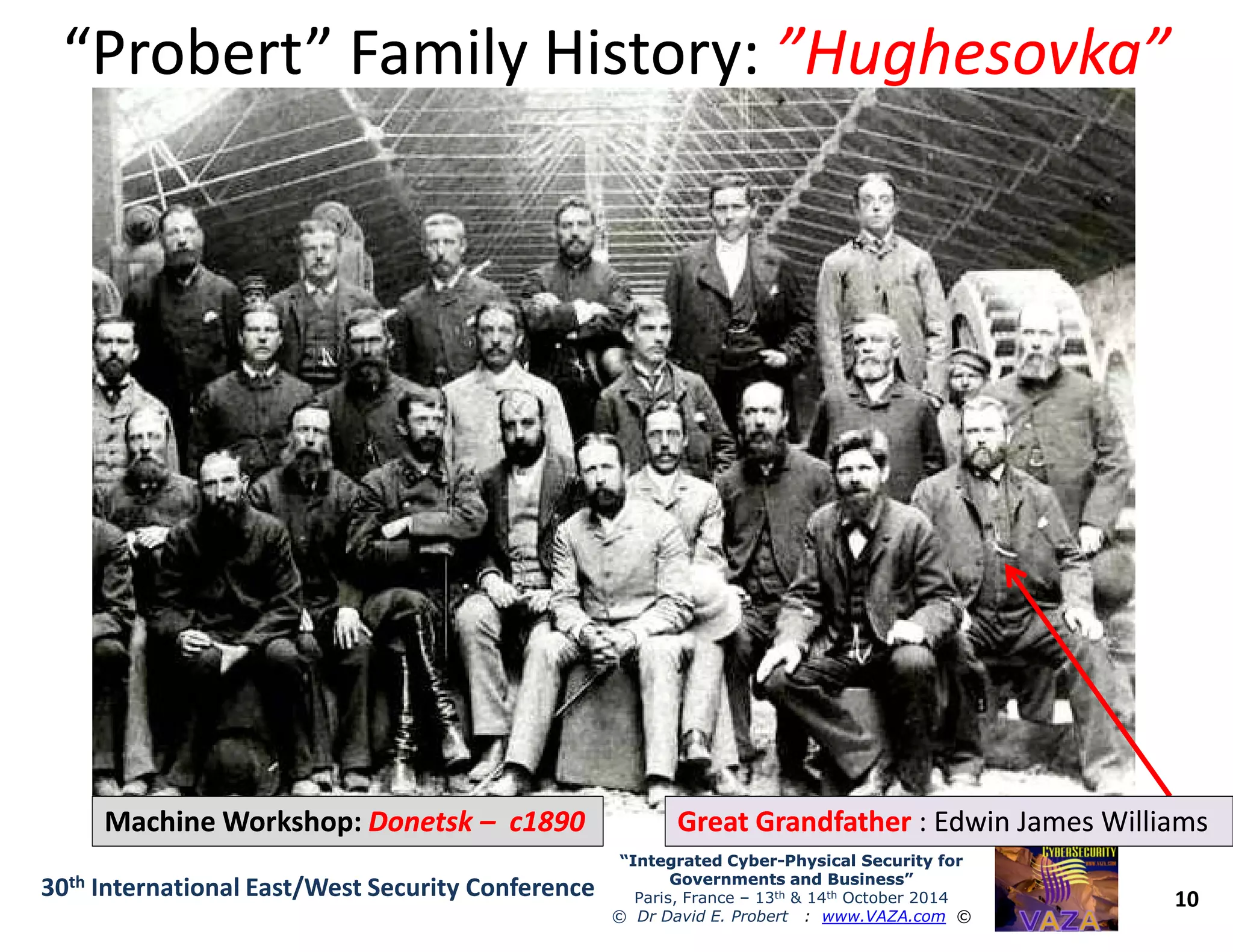 “Probert” Family History:“Probert” Family History: ”Hughesovka””Hughesovka”
10
“Integrated Cyber“Integrated Cyber--Physical Security forPhysical Security for
Governments and Business”Governments and Business”
Paris, France – 13th & 14th October 2014
© Dr David E. Probert : www.VAZA.com ©
30th International East/West Security Conference
Machine Workshop:Machine Workshop: DonetskDonetsk –– c1890c1890 Great GrandfatherGreat Grandfather : Edwin James WilliamsEdwin James Williams
 