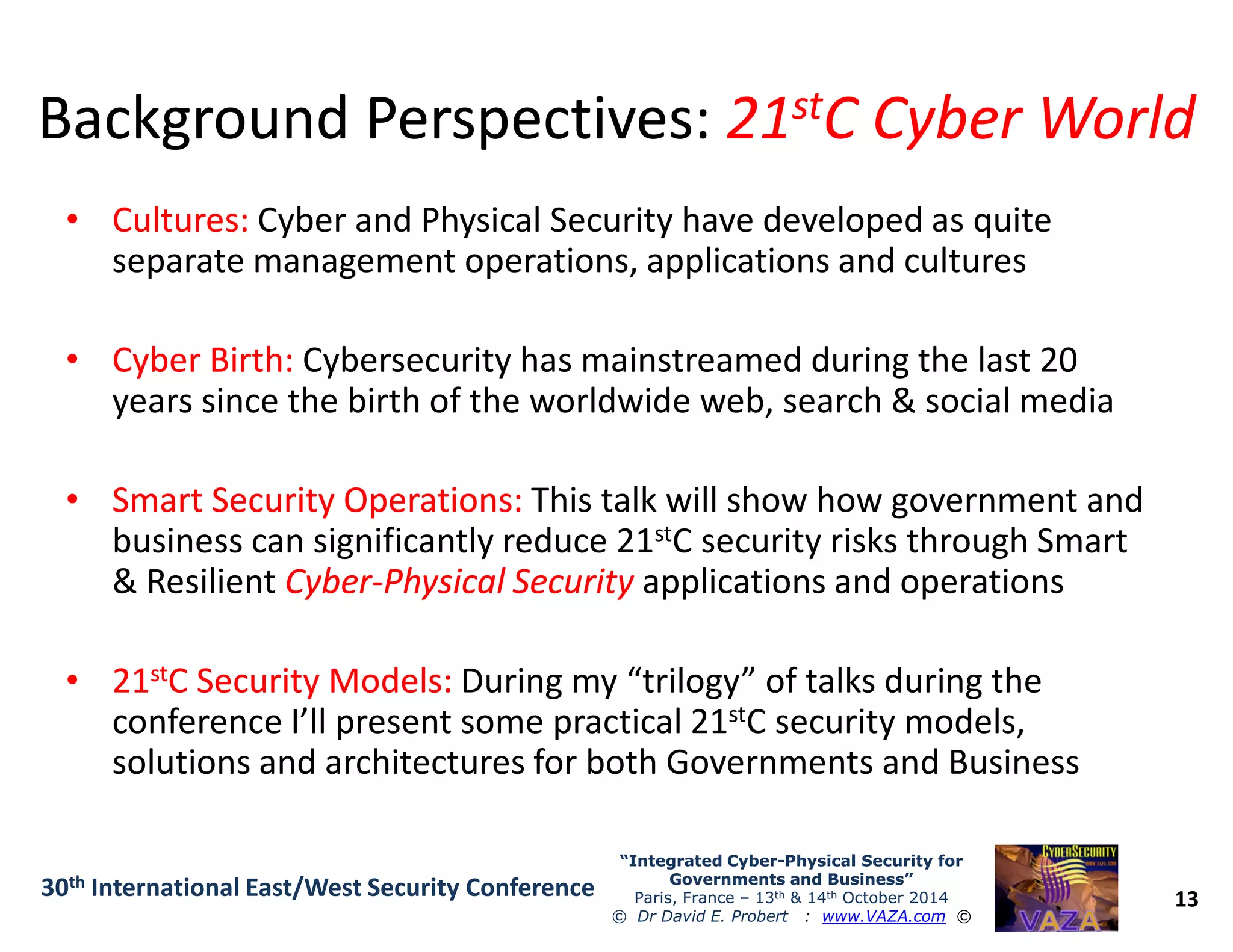 Background Perspectives:Background Perspectives: 2121ststC Cyber WorldC Cyber World
•• Cultures:Cultures: Cyber and Physical Security have developed as quite
separate management operations, applications and cultures
•• Cyber Birth:Cyber Birth: Cybersecurity has mainstreamed during the last 20
years since the birth of the worldwide web, search & social media
Smart Security Operations:Smart Security Operations: This talk will show how government and
13
“Integrated Cyber“Integrated Cyber--Physical Security forPhysical Security for
Governments and Business”Governments and Business”
Paris, France – 13th & 14th October 2014
© Dr David E. Probert : www.VAZA.com ©
30th International East/West Security Conference
•• Smart Security Operations:Smart Security Operations: This talk will show how government and
business can significantly reduce 21stC security risks through Smart
& Resilient CyberCyber--Physical SecurityPhysical Security applications and operations
•• 2121ststC Security Models:C Security Models: During my “trilogy” of talks during the
conference I’ll present some practical 21stC security models,
solutions and architectures for both Governments and Business
 